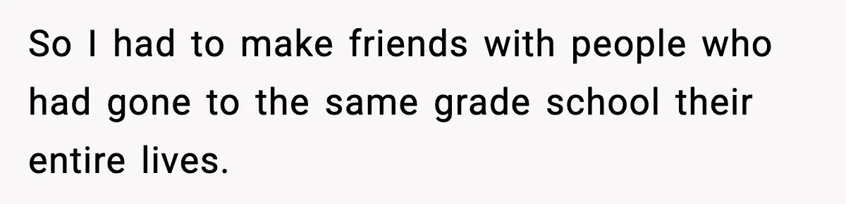So I had to make friends with people who had gone to the same grade school their entire lives.