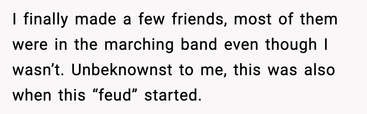 I finally made a few friends, most of them were in the marching band even though I wasn’t. Unbeknownst to me, this was also when this “feud” started.