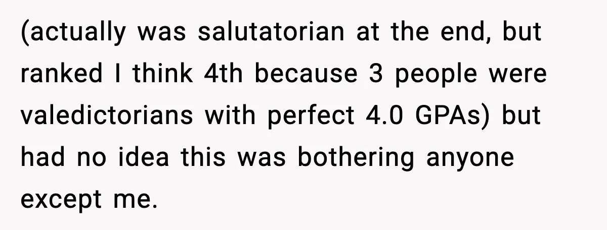 (actually was salutatorian at the end, but ranked I think 4th because 3 people were valedictorians with perfect 4.0 GPAs) but had no idea this was bothering anyone except me.