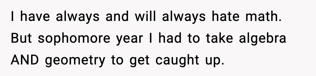 I have always and will always hate math. But sophomore year I had to take algebra AND geometry to get caught up.
