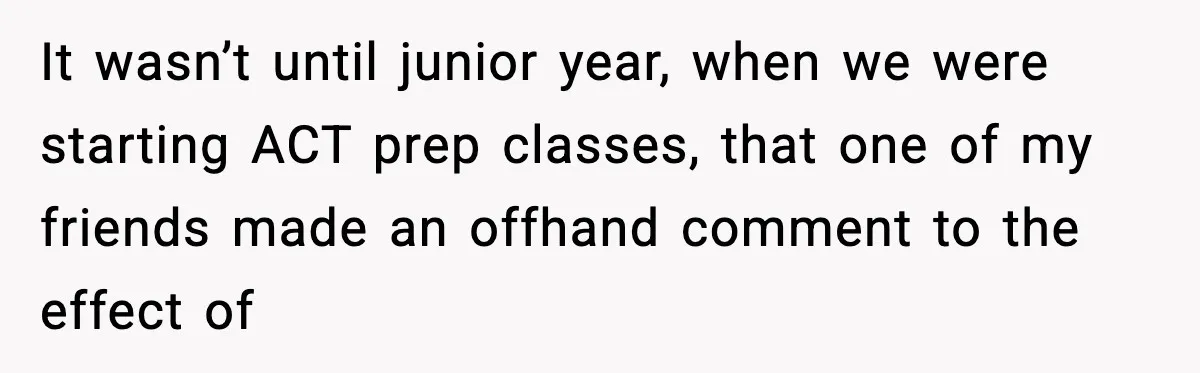 It wasn’t until junior year, when we were starting ACT prep classes, that one of my friends made an offhand comment to the effect of