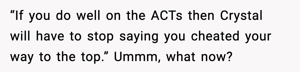 “If you do well on the ACTs then Crystal will have to stop saying you cheated your way to the top.” Ummm, what now?