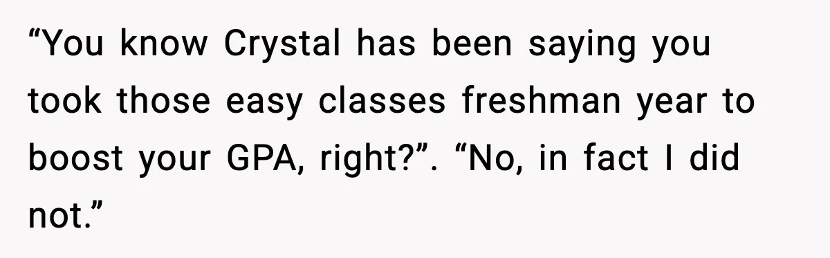 “You know Crystal has been saying you took those easy classes freshman year to boost your GPA, right?”. “No, in fact I did not.”
