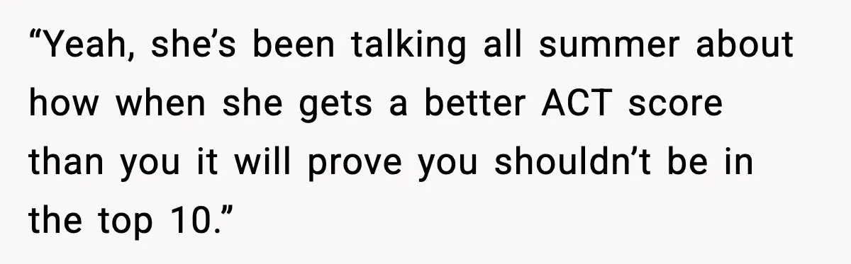 “Yeah, she’s been talking all summer about how when she gets a better ACT score than you it will prove you shouldn’t be in the top 10.”