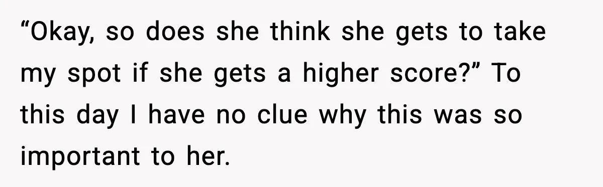 “Okay, so does she think she gets to take my spot if she gets a higher score?” To this day I have no clue why this was so important to...