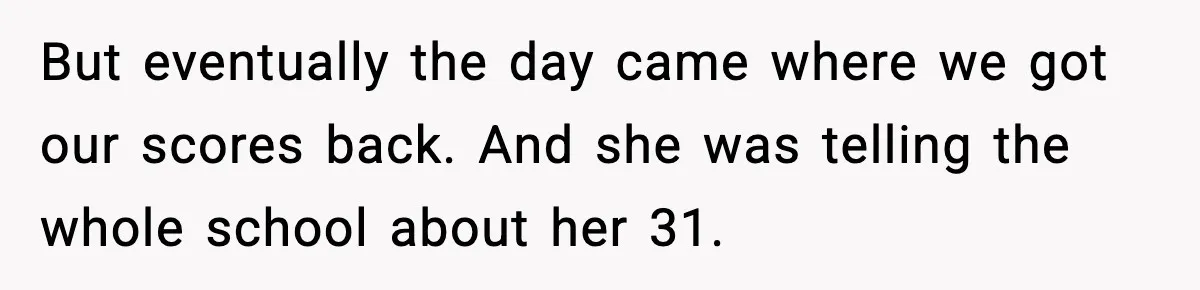But eventually the day came where we got our scores back. And she was telling the whole school about her 31.