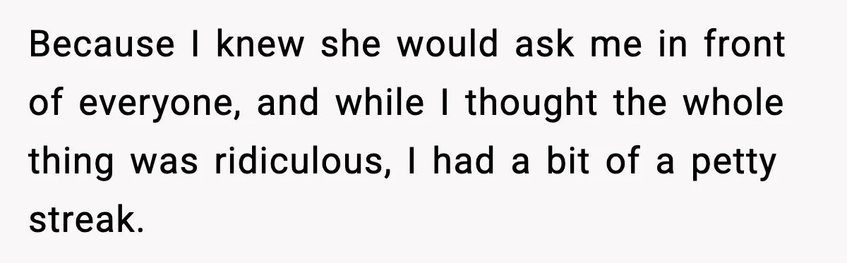 Because I knew she would ask me in front of everyone, and while I thought the whole thing was ridiculous, I had a bit of a petty streak.