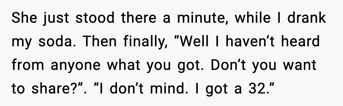 She just stood there a minute, while I drank my soda. Then finally, “Well I haven’t heard from anyone what you got. Don’t you want to share?”. “I don’t mind....