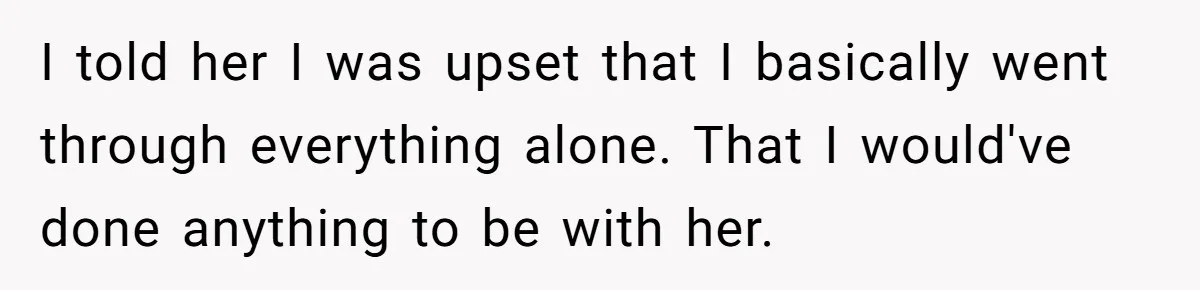 I told her I was upset that I basically went through everything alone. That I would've done anything to be with her.