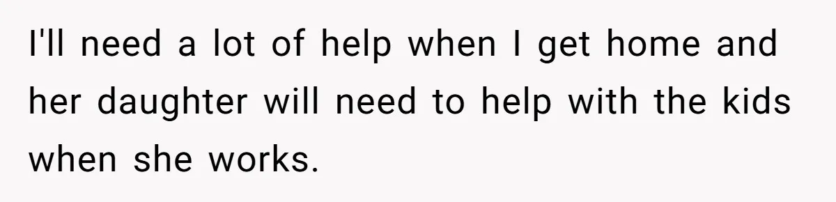 I'll need a lot of help when I get home and her daughter will need to help with the kids when she works.