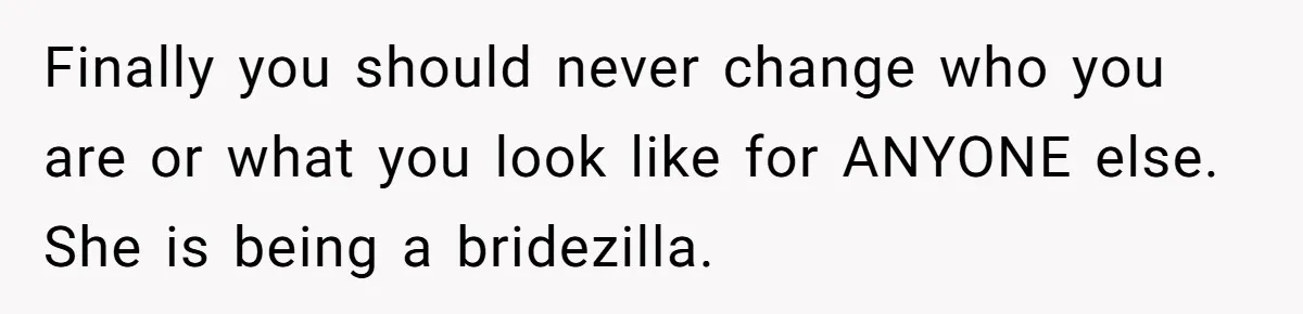 Cousin Demands Woman To Change Her Hair For Wedding Photos, Should She Have Compromised? Finally you should never change who you are or what you look like for ANYONE else. She is being a bridezilla.