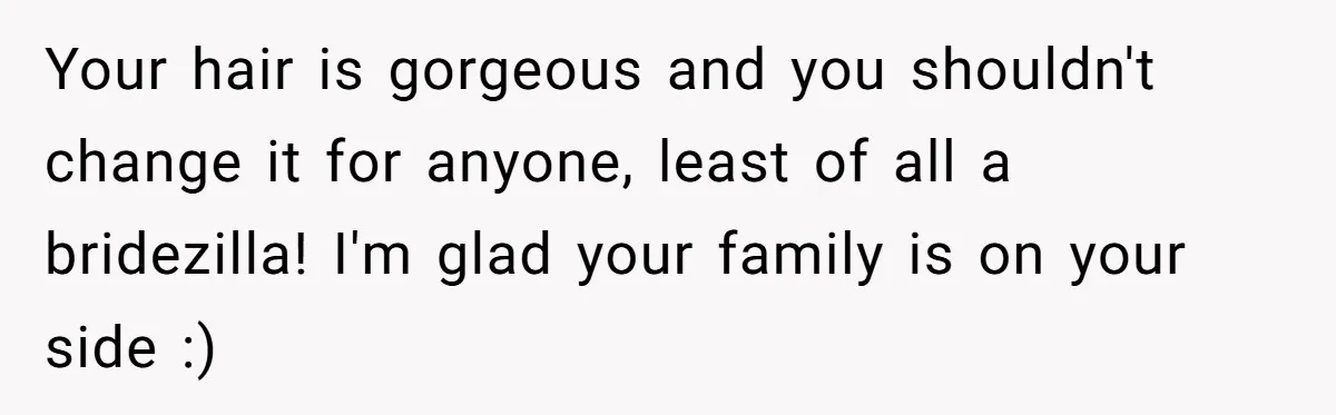 Cousin Demands Woman To Change Her Hair For Wedding Photos, Should She Have Compromised? Your hair is gorgeous and you shouldn't change it for anyone, least of all a bridezilla! I'm glad your family is on your side :)