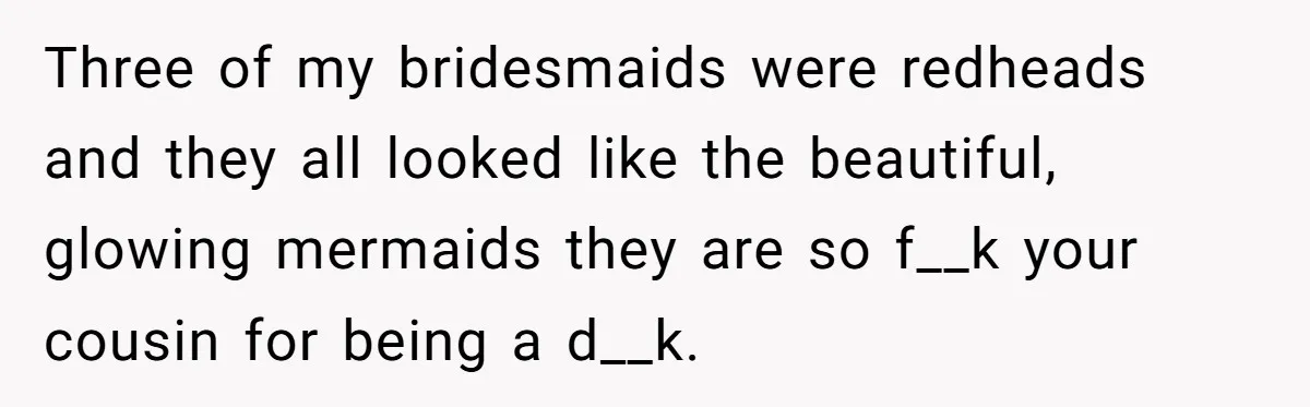 Cousin Demands Woman To Change Her Hair For Wedding Photos, Should She Have Compromised? Three of my bridesmaids were redheads and they all looked like the beautiful, glowing mermaids they are so f__k your cousin for being a d__k.