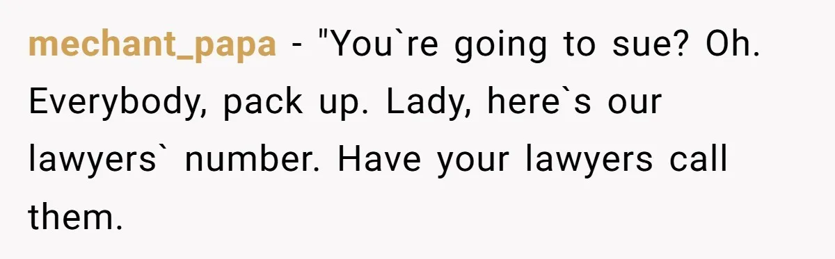 mechant_papa − "You`re going to sue? Oh. Everybody, pack up. Lady, here`s our lawyers` number. Have your lawyers call them.