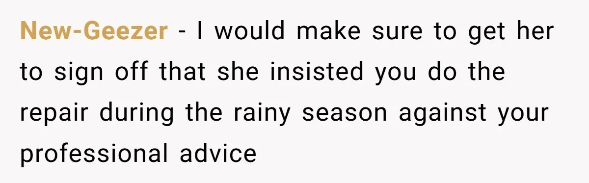 New-Geezer − I would make sure to get her to sign off that she insisted you do the repair during the rainy season against your professional advice