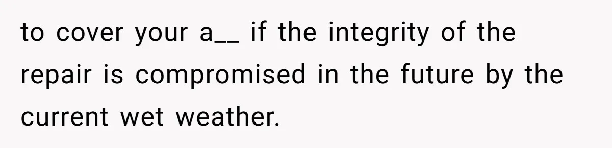 to cover your a__ if the integrity of the repair is compromised in the future by the current wet weather.