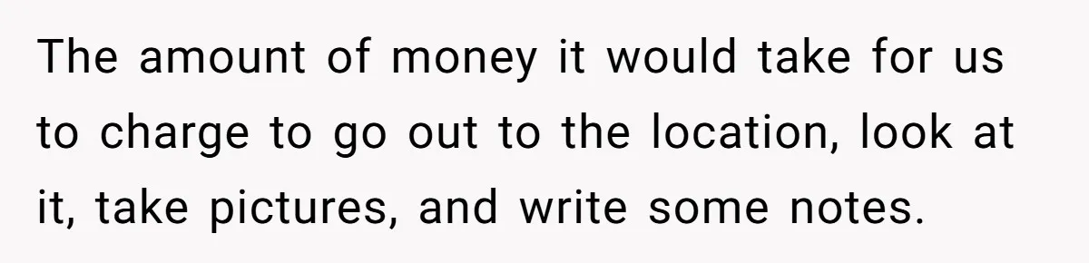 The amount of money it would take for us to charge to go out to the location, look at it, take pictures, and write some notes.