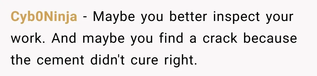 Cyb0Ninja − Maybe you better inspect your work. And maybe you find a crack because the cement didn't cure right.