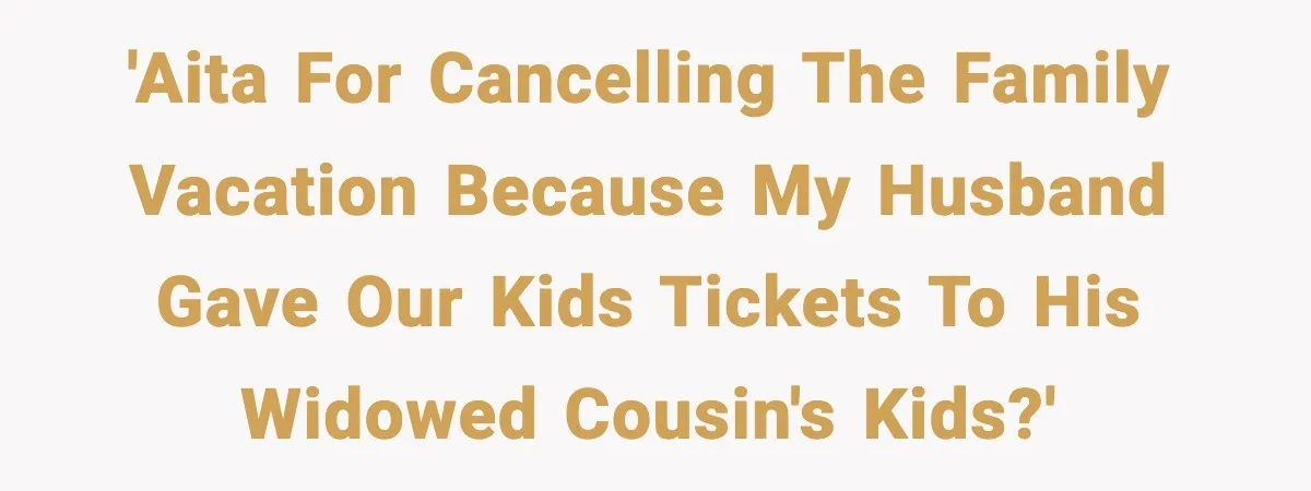 'AITA for cancelling the family vacation because my husband gave our kids tickets to his widowed cousin's kids?'