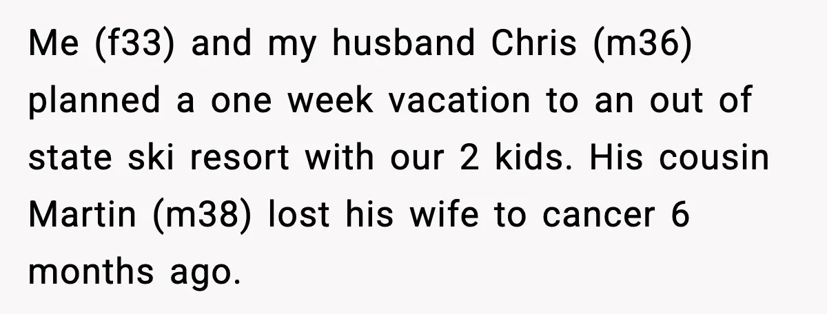 Me (f33) and my husband Chris (m36) planned a one week vacation to an out of state ski resort with our 2 kids. His cousin Martin (m38) lost his wife...