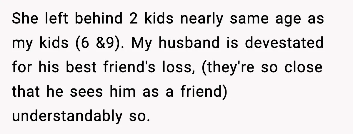 She left behind 2 kids nearly same age as my kids (6 &9). My husband is devestated for his best friend's loss, (they're so close that he sees him as...