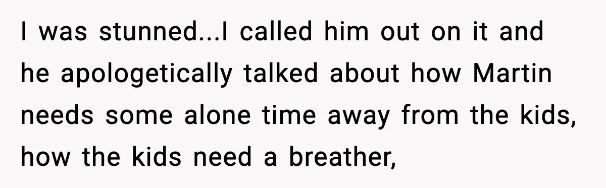 I was stunned...I called him out on it and he apologetically talked about how Martin needs some alone time away from the kids, how the kids need a breather,