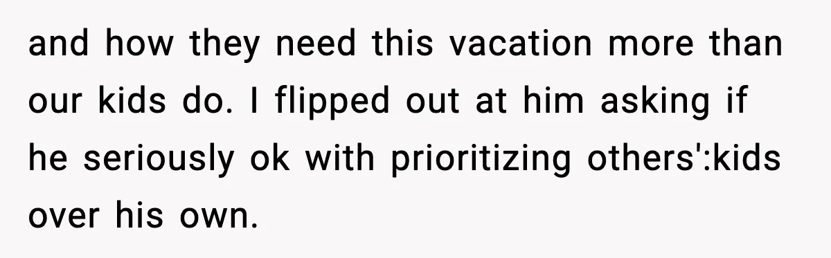 and how they need this vacation more than our kids do. I flipped out at him asking if he seriously ok with prioritizing others':kids over his own.