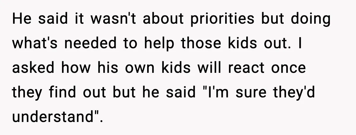 He said it wasn't about priorities but doing what's needed to help those kids out. I asked how his own kids will react once they find out but he said...