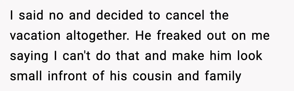 I said no and decided to cancel the vacation altogether. He freaked out on me saying I can't do that and make him look small infront of his cousin and...
