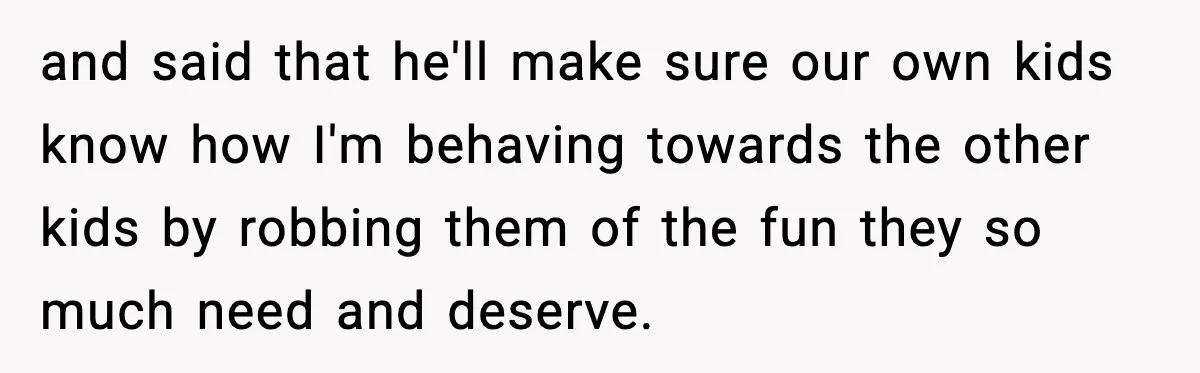 and said that he'll make sure our own kids know how I'm behaving towards the other kids by robbing them of the fun they so much need and deserve.