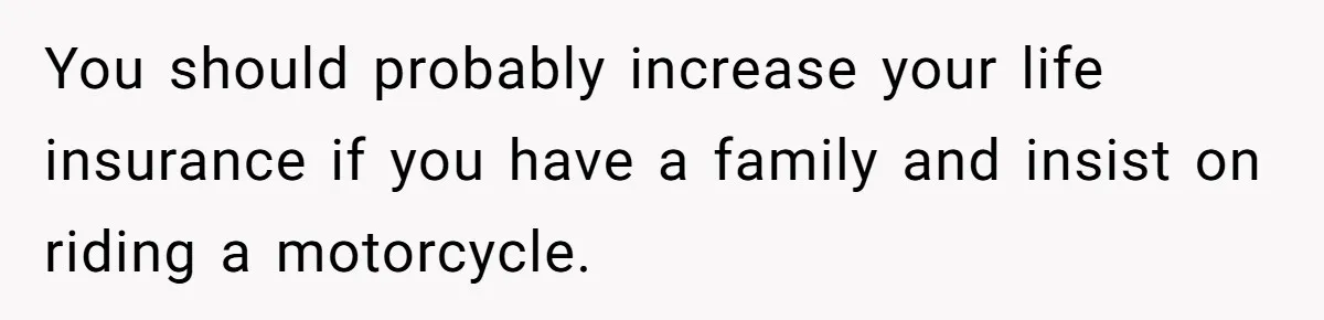You should probably increase your life insurance if you have a family and insist on riding a motorcycle.