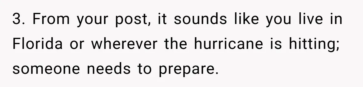 3. From your post, it sounds like you live in Florida or wherever the hurricane is hitting; someone needs to prepare.