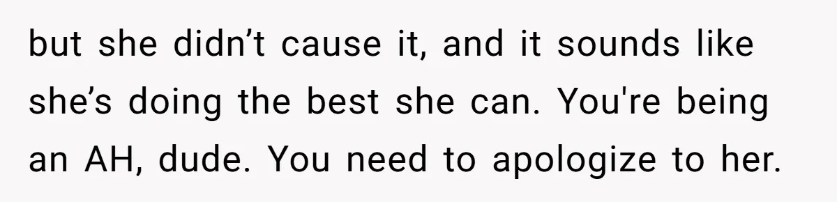 but she didn’t cause it, and it sounds like she’s doing the best she can. You're being an AH, dude. You need to apologize to her.