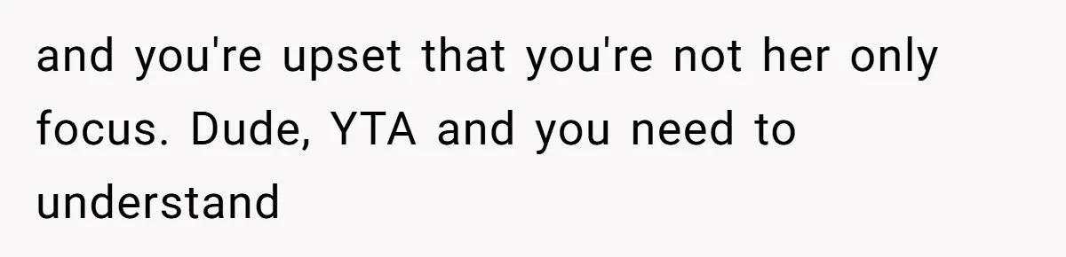and you're upset that you're not her only focus. Dude, YTA and you need to understand