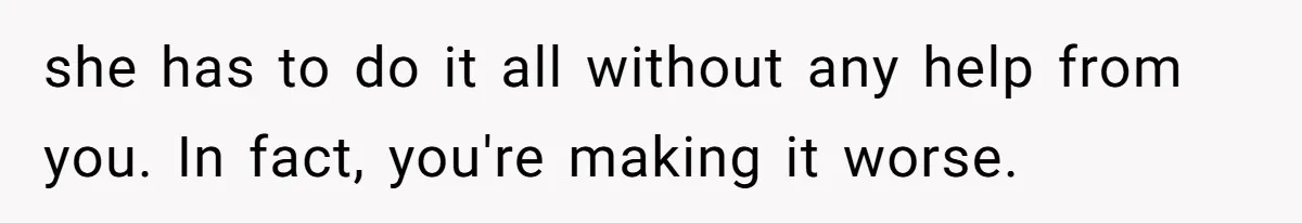 she has to do it all without any help from you. In fact, you're making it worse.