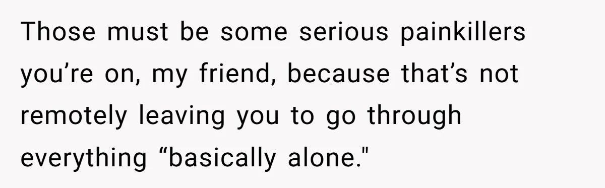 Those must be some serious painkillers you’re on, my friend, because that’s not remotely leaving you to go through everything “basically alone."
