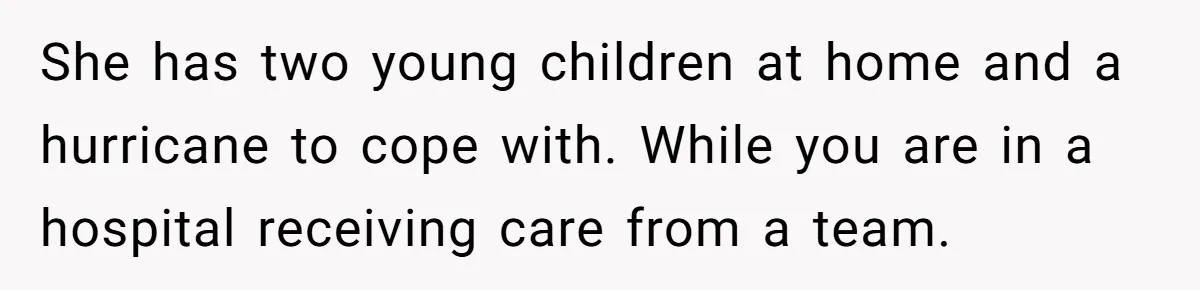 She has two young children at home and a hurricane to cope with. While you are in a hospital receiving care from a team.