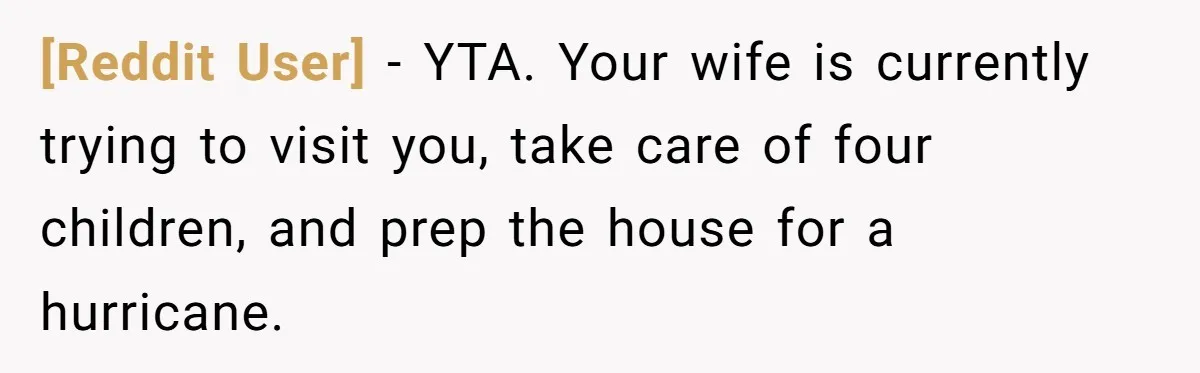 [Reddit User] − YTA. Your wife is currently trying to visit you, take care of four children, and prep the house for a hurricane.