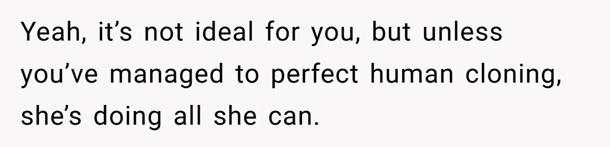 Yeah, it’s not ideal for you, but unless you’ve managed to perfect human cloning, she’s doing all she can.