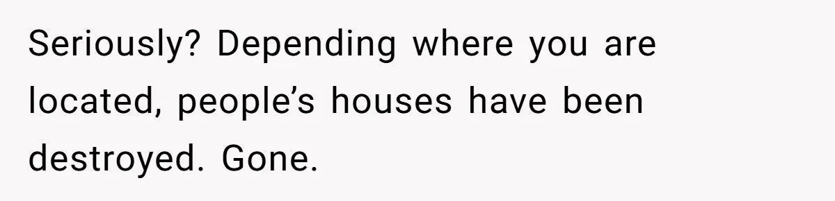 Seriously? Depending where you are located, people’s houses have been destroyed. Gone.