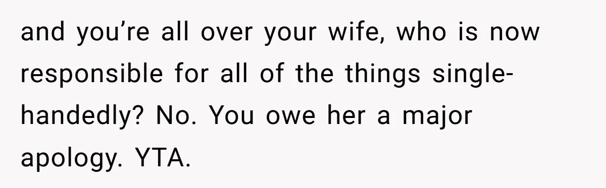 and you’re all over your wife, who is now responsible for all of the things single-handedly? No. You owe her a major apology. YTA.