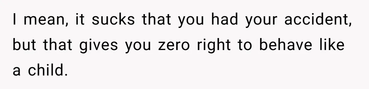 I mean, it sucks that you had your accident, but that gives you zero right to behave like a child.