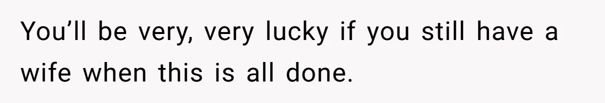 You’ll be very, very lucky if you still have a wife when this is all done.