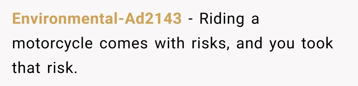 Environmental-Ad2143 − Riding a motorcycle comes with risks, and you took that risk.