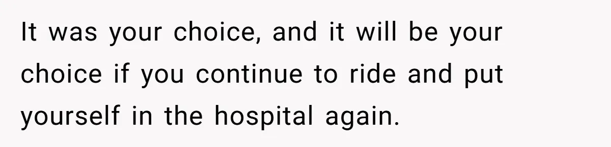 It was your choice, and it will be your choice if you continue to ride and put yourself in the hospital again.