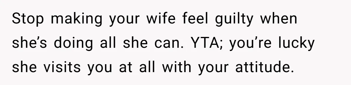 Stop making your wife feel guilty when she’s doing all she can. YTA; you’re lucky she visits you at all with your attitude.