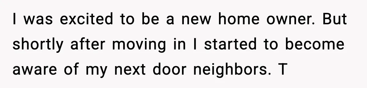 I was excited to be a new home owner. But shortly after moving in I started to become aware of my next door neighbors. T
