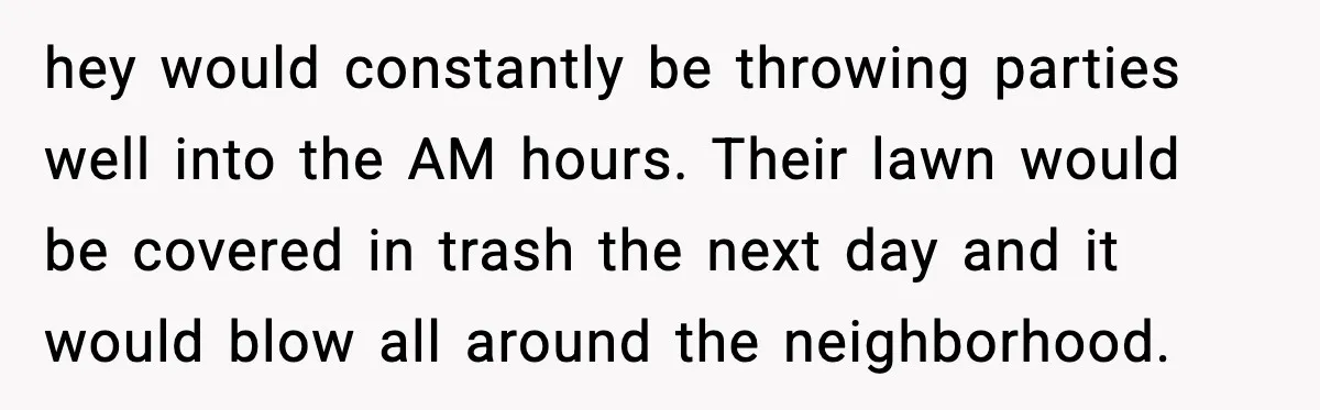 hey would constantly be throwing parties well into the AM hours. Their lawn would be covered in trash the next day and it would blow all around the neighborhood.