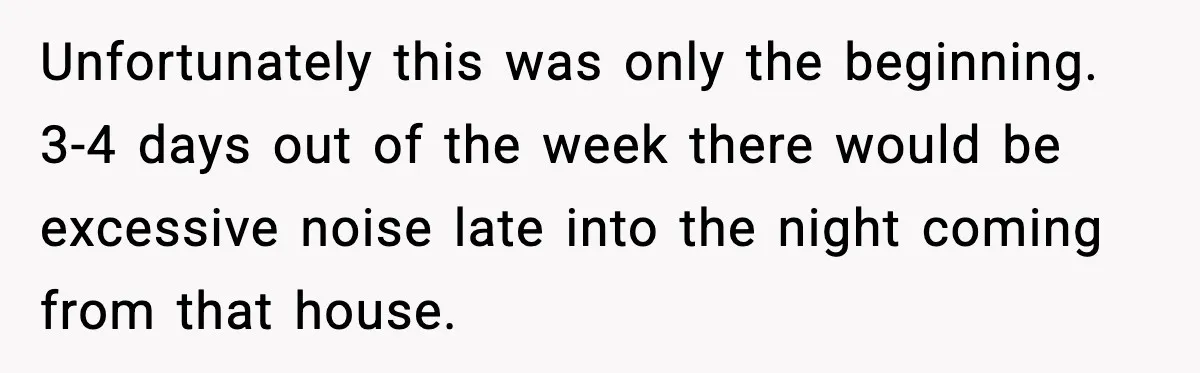 Unfortunately this was only the beginning. 3-4 days out of the week there would be excessive noise late into the night coming from that house.
