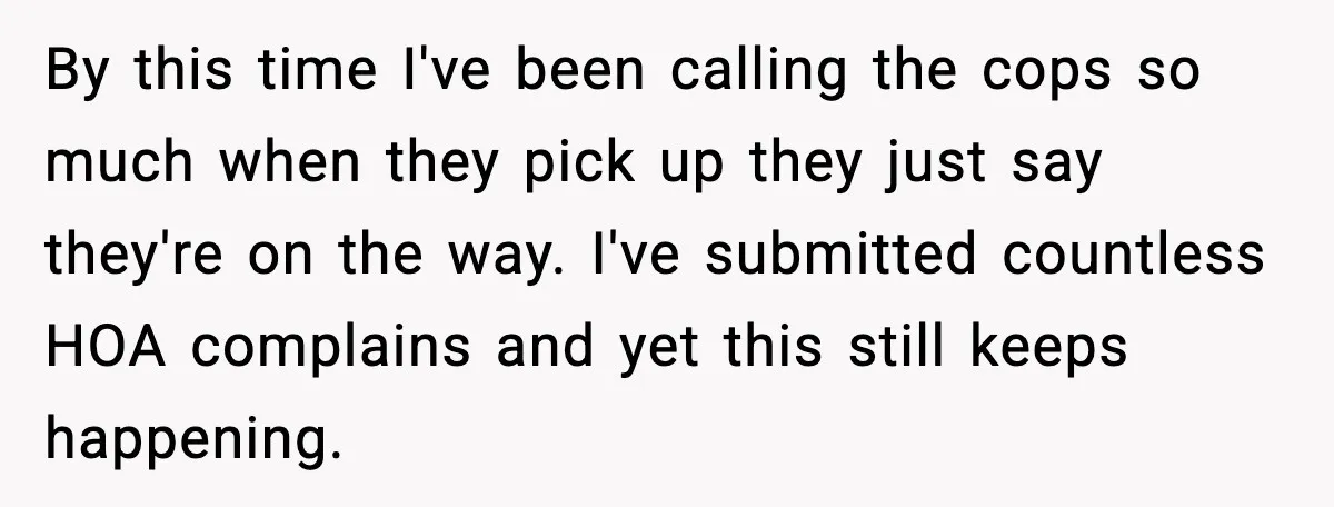 By this time I've been calling the cops so much when they pick up they just say they're on the way. I've submitted countless HOA complains and yet this still...